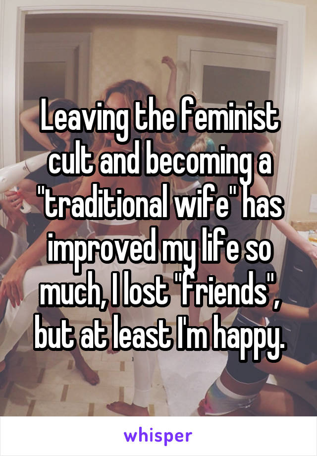 Leaving the feminist cult and becoming a "traditional wife" has improved my life so much, I lost "friends", but at least I'm happy.