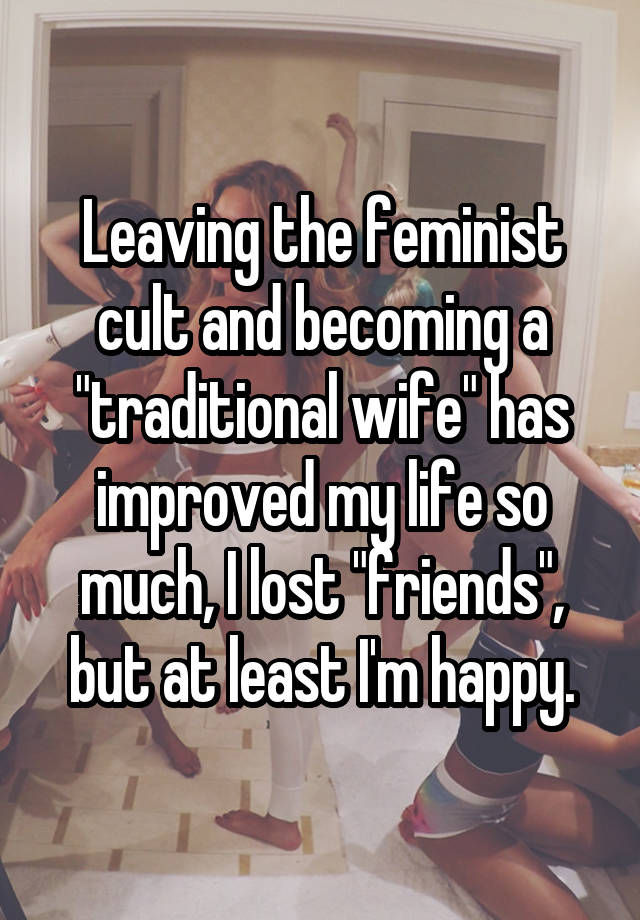 Leaving the feminist cult and becoming a "traditional wife" has improved my life so much, I lost "friends", but at least I'm happy.