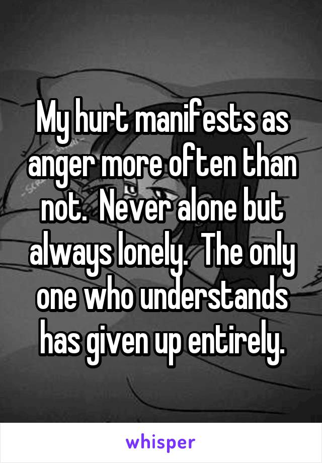 My hurt manifests as anger more often than not.  Never alone but always lonely.  The only one who understands has given up entirely.