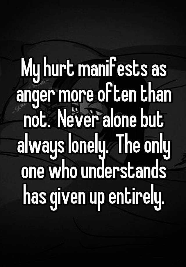 My hurt manifests as anger more often than not.  Never alone but always lonely.  The only one who understands has given up entirely.