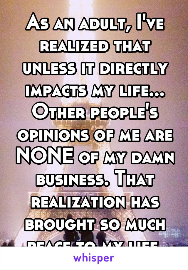 As an adult, I've realized that unless it directly impacts my life... Other people's opinions of me are NONE of my damn business. That realization has brought so much peace to my life.