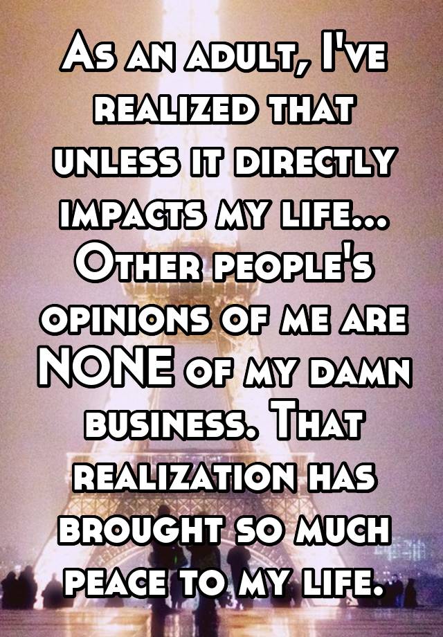 As an adult, I've realized that unless it directly impacts my life... Other people's opinions of me are NONE of my damn business. That realization has brought so much peace to my life.