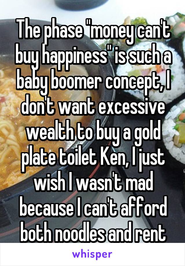 The phase "money can't buy happiness" is such a baby boomer concept, I don't want excessive wealth to buy a gold plate toilet Ken, I just wish I wasn't mad because I can't afford both noodles and rent