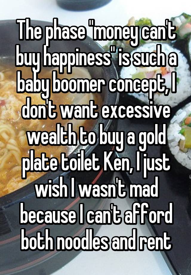 The phase "money can't buy happiness" is such a baby boomer concept, I don't want excessive wealth to buy a gold plate toilet Ken, I just wish I wasn't mad because I can't afford both noodles and rent