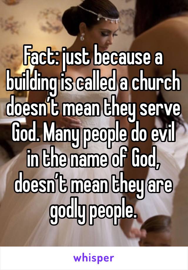 Fact: just because a building is called a church doesn’t mean they serve God. Many people do evil in the name of God, doesn’t mean they are godly people. 