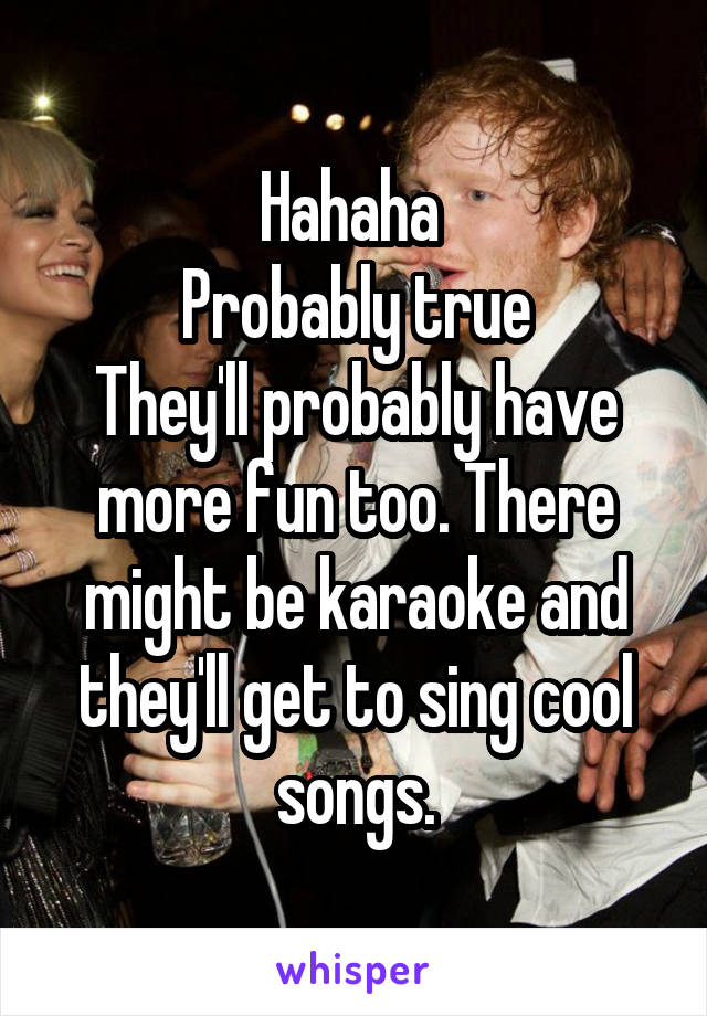 Hahaha 
Probably true
They'll probably have more fun too. There might be karaoke and they'll get to sing cool songs.