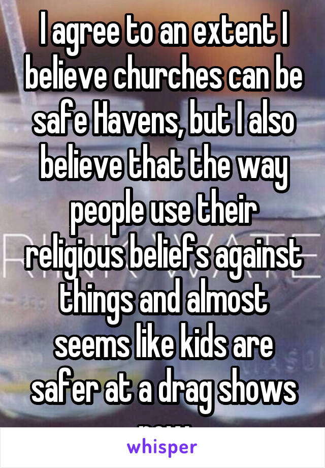 I agree to an extent I believe churches can be safe Havens, but I also believe that the way people use their religious beliefs against things and almost seems like kids are safer at a drag shows now