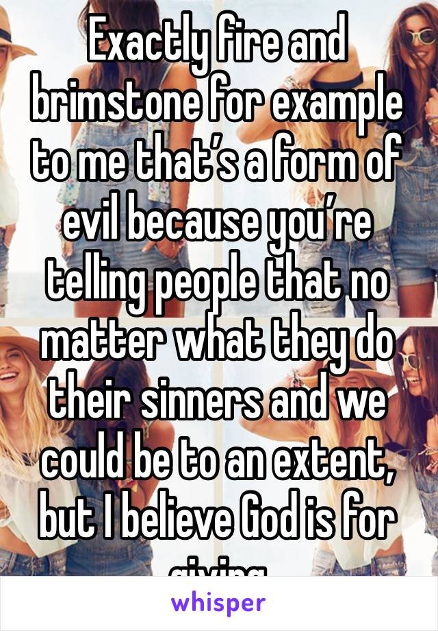 Exactly fire and brimstone for example to me that’s a form of evil because you’re telling people that no matter what they do their sinners and we could be to an extent, but I believe God is for giving