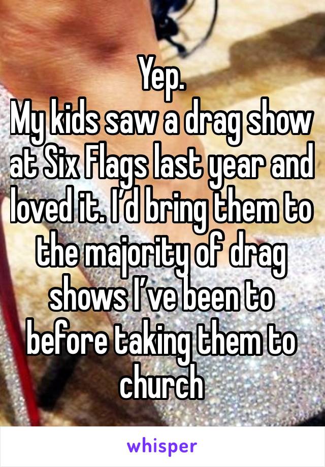 Yep. 
My kids saw a drag show at Six Flags last year and loved it. I’d bring them to the majority of drag shows I’ve been to before taking them to church 