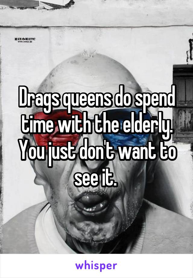 Drags queens do spend time with the elderly. You just don't want to see it. 