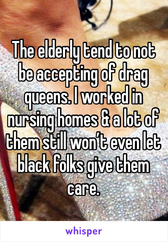 The elderly tend to not be accepting of drag queens. I worked in nursing homes & a lot of them still won’t even let black folks give them care. 