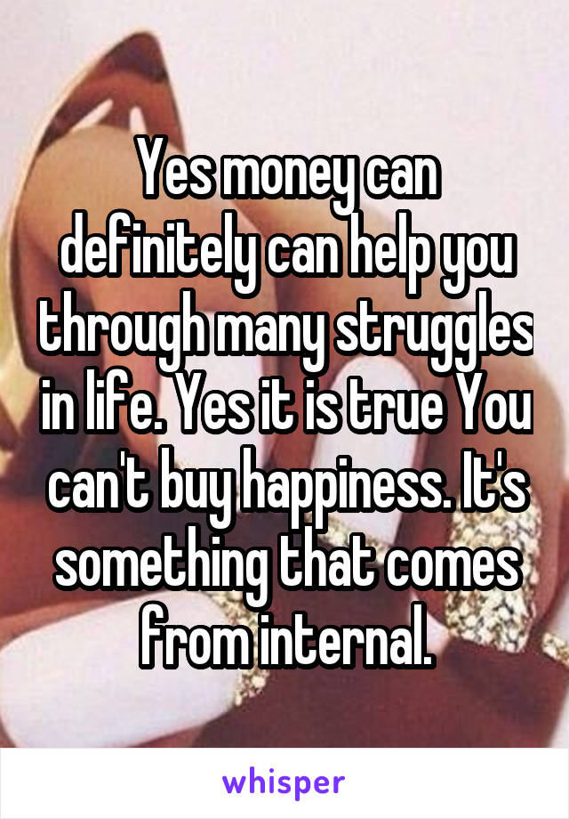 Yes money can definitely can help you through many struggles in life. Yes it is true You can't buy happiness. It's something that comes from internal.