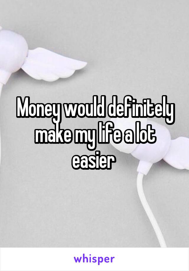 Money would definitely make my life a lot easier 