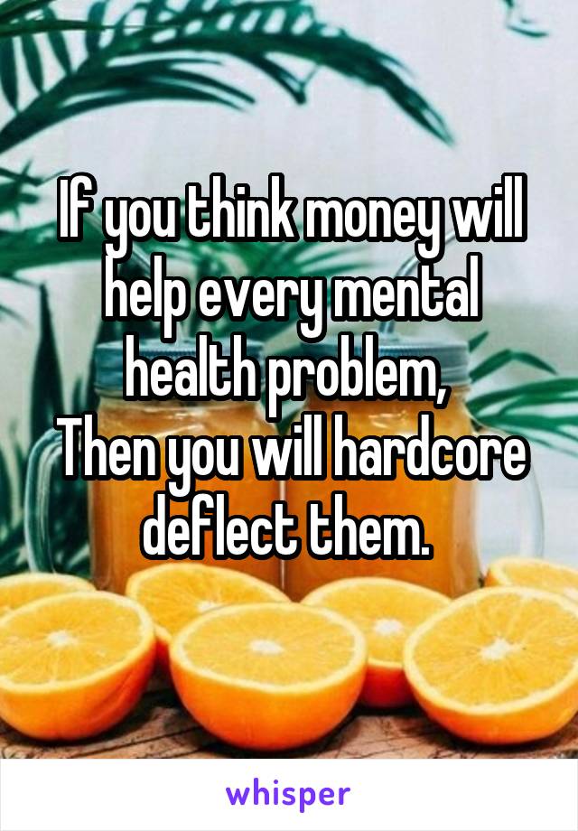 If you think money will help every mental health problem, 
Then you will hardcore deflect them. 
