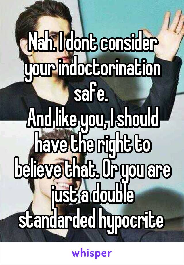 Nah. I dont consider your indoctorination safe. 
And like you, I should have the right to believe that. Or you are just a double standarded hypocrite 