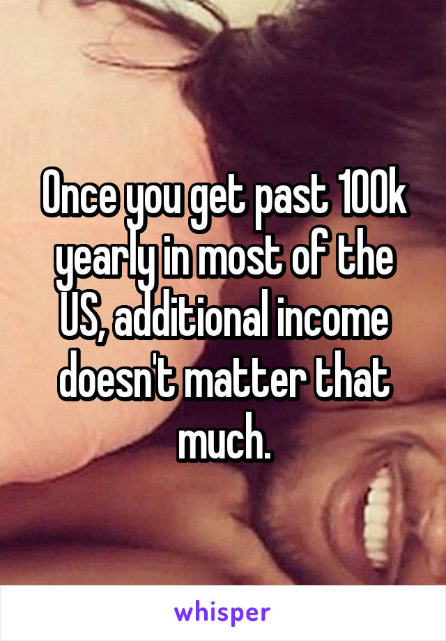 Once you get past 100k yearly in most of the US, additional income doesn't matter that much.