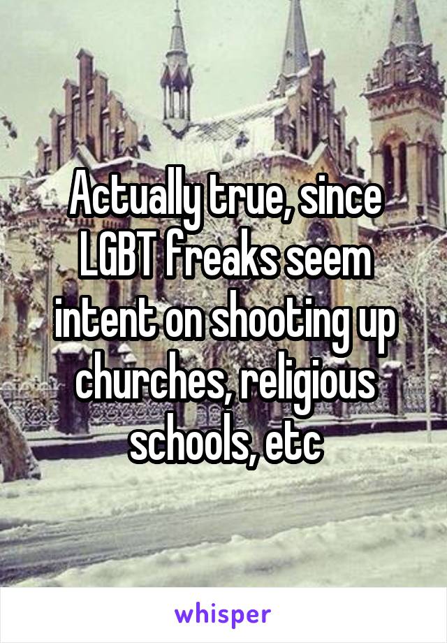 Actually true, since LGBT freaks seem intent on shooting up churches, religious schools, etc