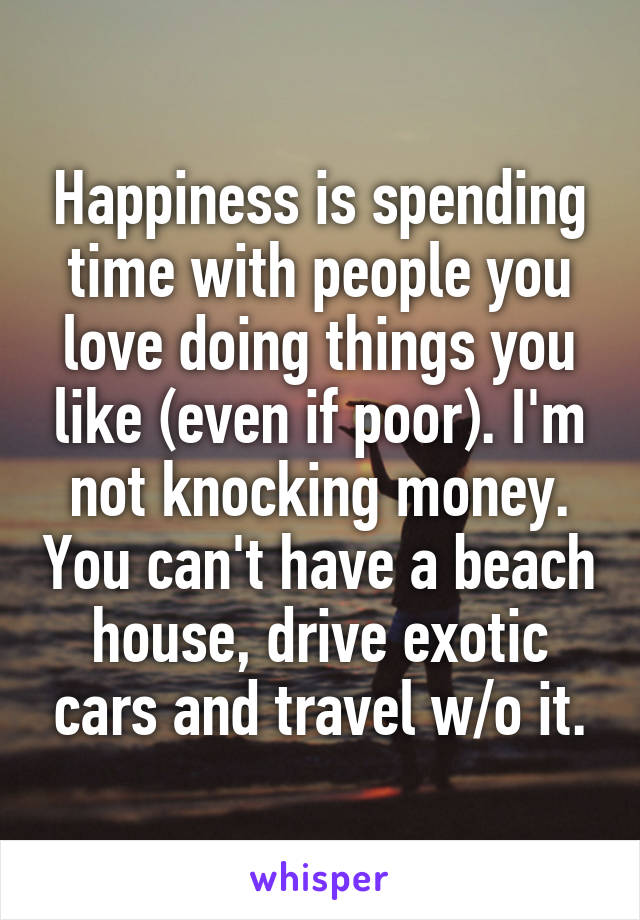 Happiness is spending time with people you love doing things you like (even if poor). I'm not knocking money. You can't have a beach house, drive exotic cars and travel w/o it.