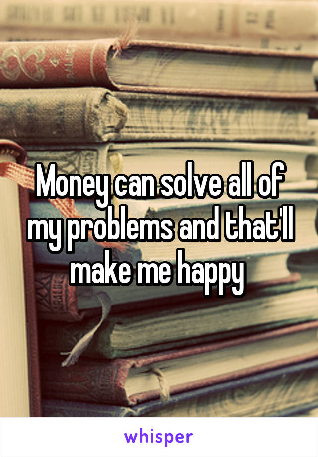 Money can solve all of my problems and that'll make me happy 