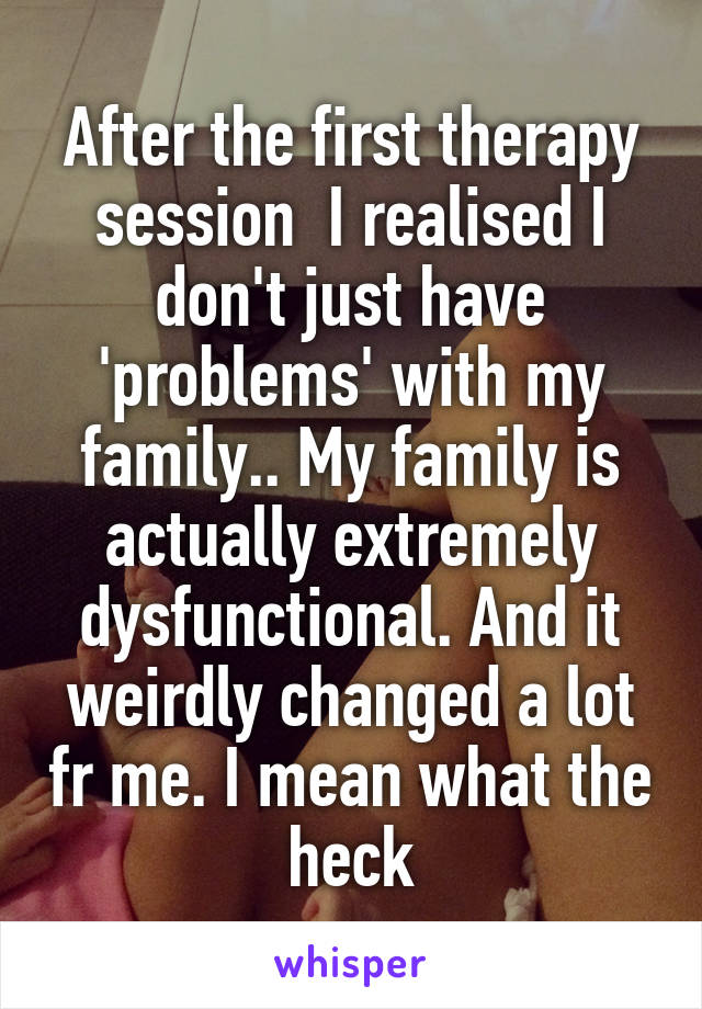 After the first therapy session  I realised I don't just have 'problems' with my family.. My family is actually extremely dysfunctional. And it weirdly changed a lot fr me. I mean what the heck