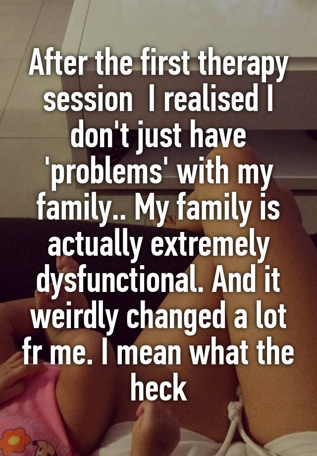 After the first therapy session  I realised I don't just have 'problems' with my family.. My family is actually extremely dysfunctional. And it weirdly changed a lot fr me. I mean what the heck