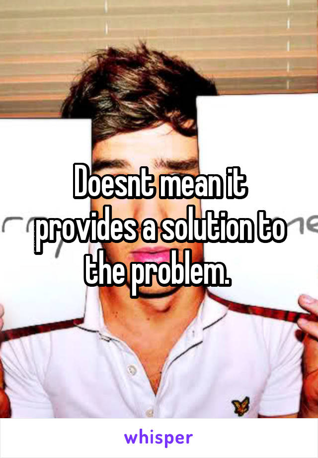 Doesnt mean it provides a solution to the problem. 