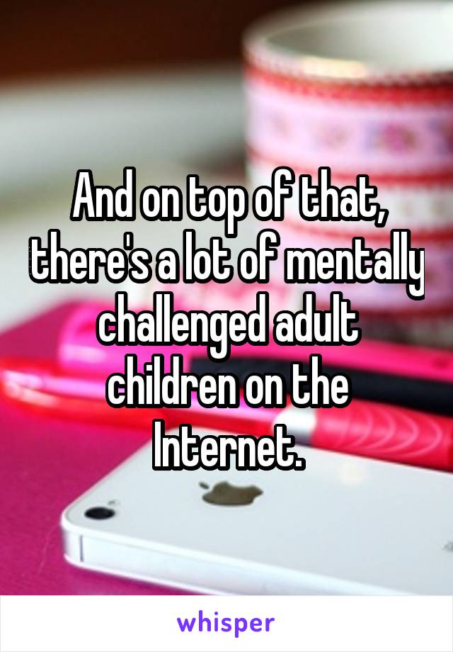 And on top of that, there's a lot of mentally challenged adult children on the Internet.