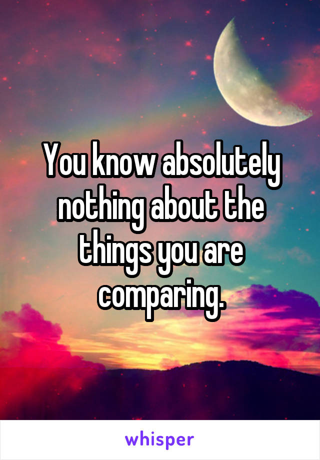 You know absolutely nothing about the things you are comparing.