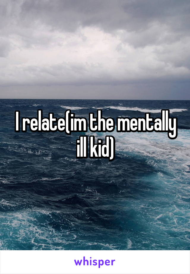 I relate(im the mentally ill kid)