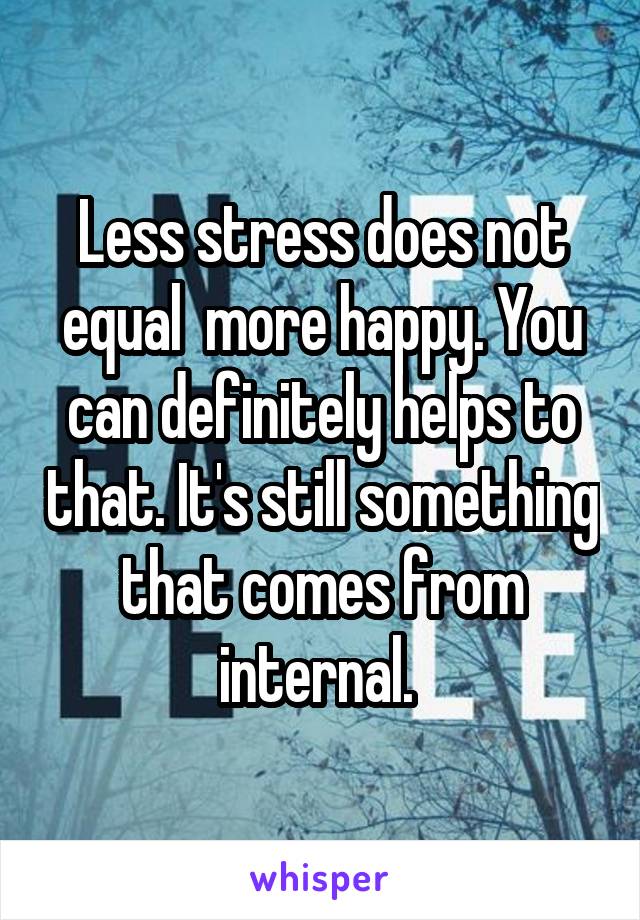 Less stress does not equal  more happy. You can definitely helps to that. It's still something that comes from internal. 