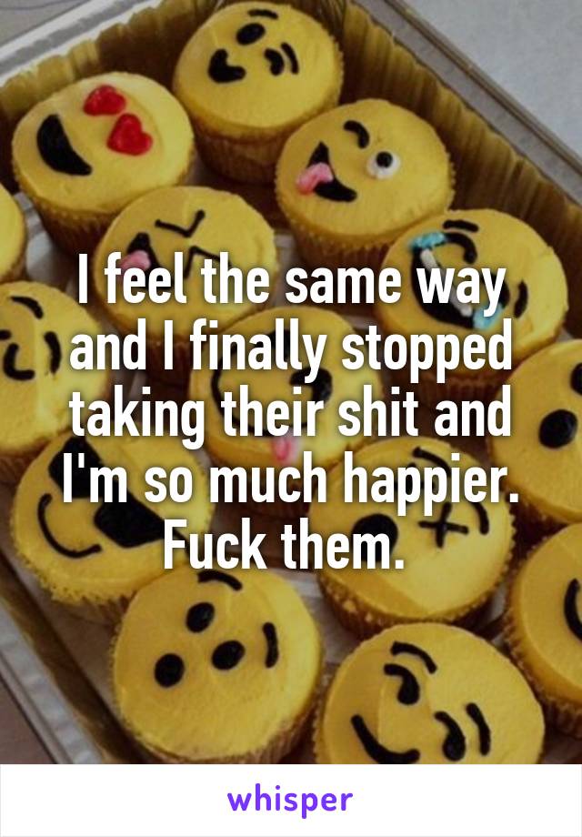 I feel the same way and I finally stopped taking their shit and I'm so much happier. Fuck them. 