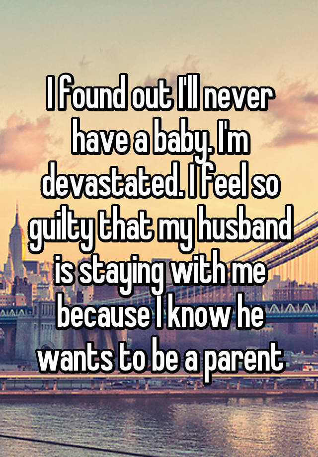 I found out I'll never have a baby. I'm devastated. I feel so guilty that my husband is staying with me because I know he wants to be a parent