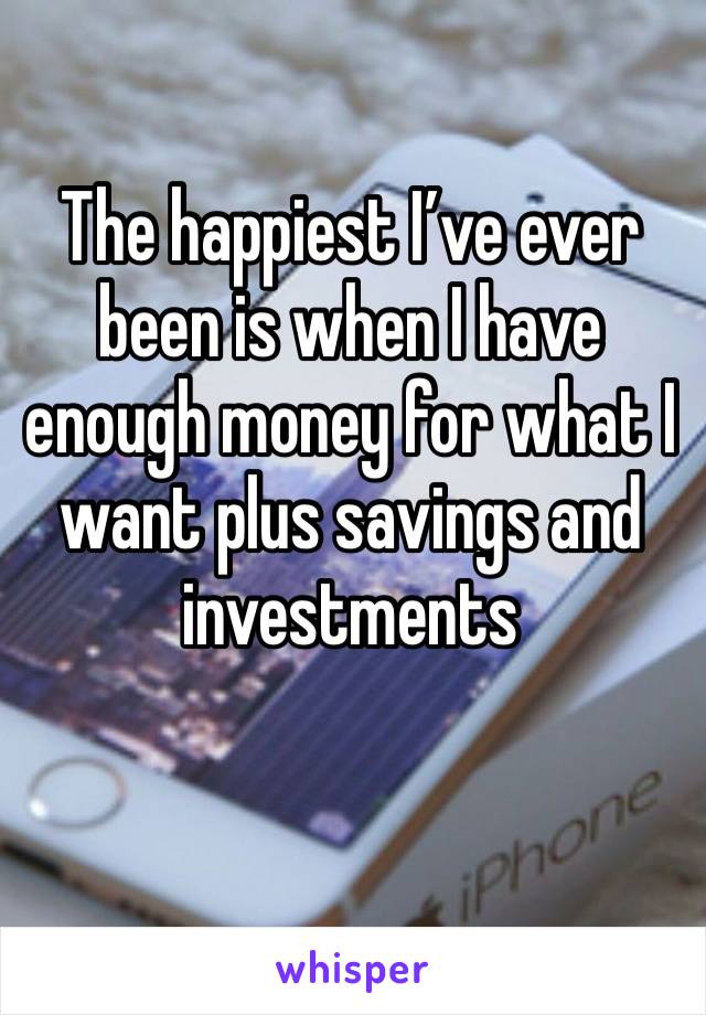 The happiest I’ve ever been is when I have enough money for what I want plus savings and investments 