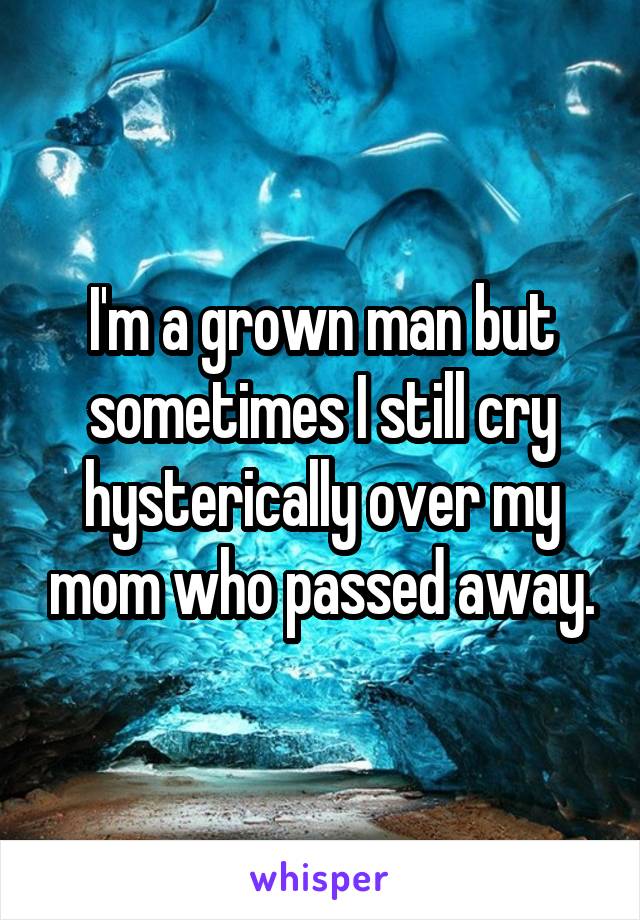 I'm a grown man but sometimes I still cry hysterically over my mom who passed away.