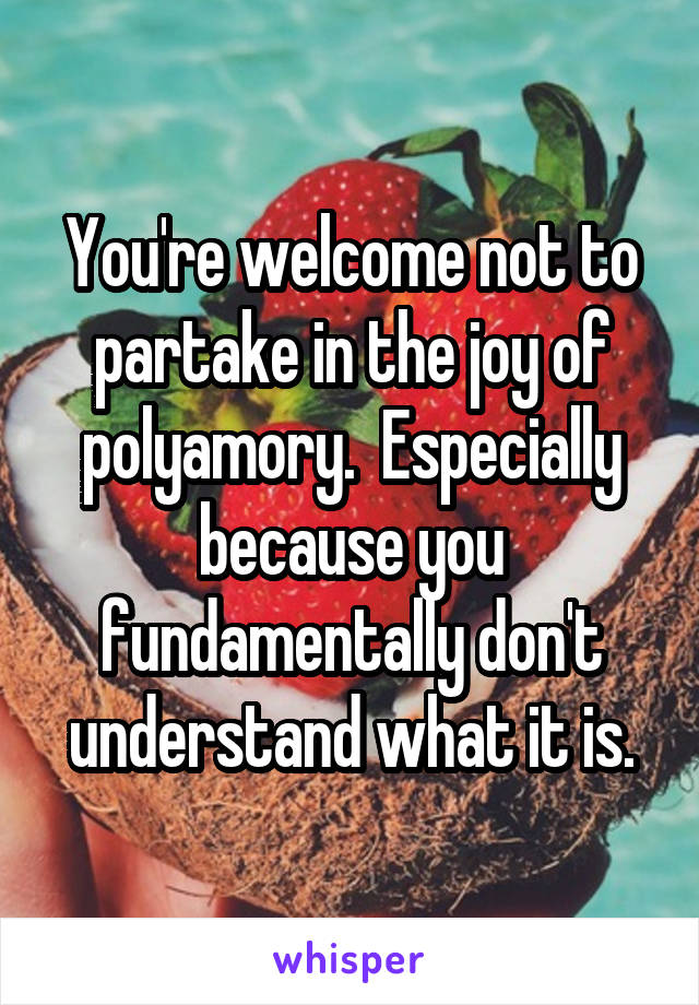 You're welcome not to partake in the joy of polyamory.  Especially because you fundamentally don't understand what it is.