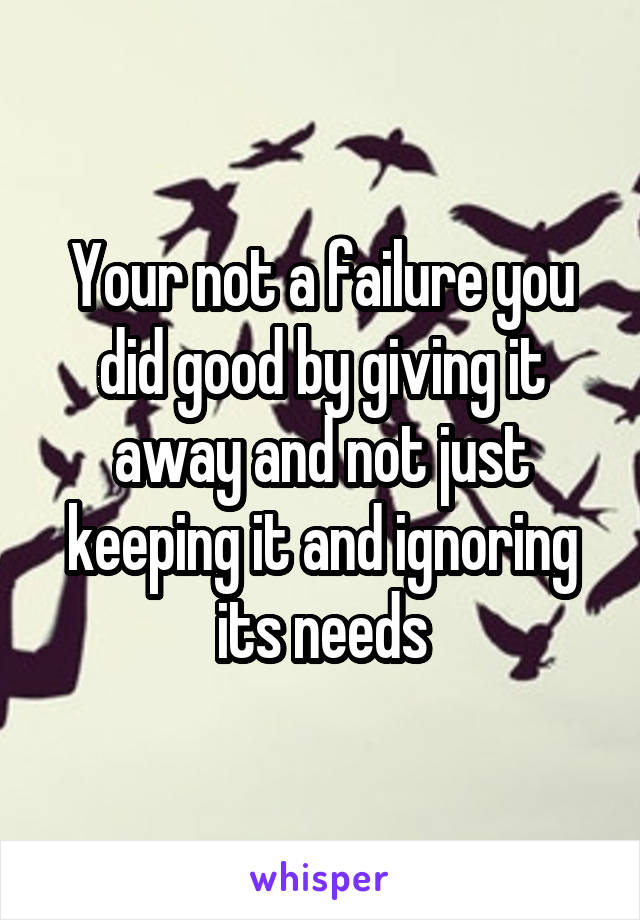 Your not a failure you did good by giving it away and not just keeping it and ignoring its needs