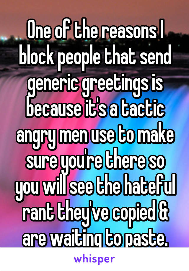 One of the reasons I block people that send generic greetings is because it's a tactic angry men use to make sure you're there so you will see the hateful rant they've copied & are waiting to paste.