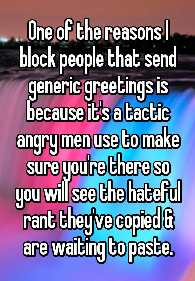 One of the reasons I block people that send generic greetings is because it's a tactic angry men use to make sure you're there so you will see the hateful rant they've copied & are waiting to paste.