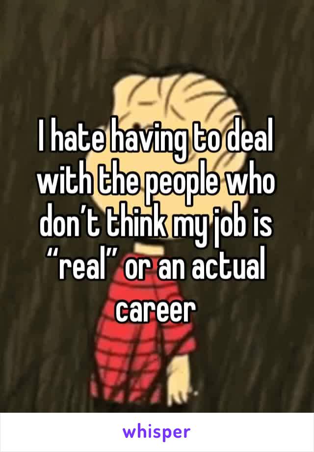 I hate having to deal with the people who don’t think my job is “real” or an actual career 