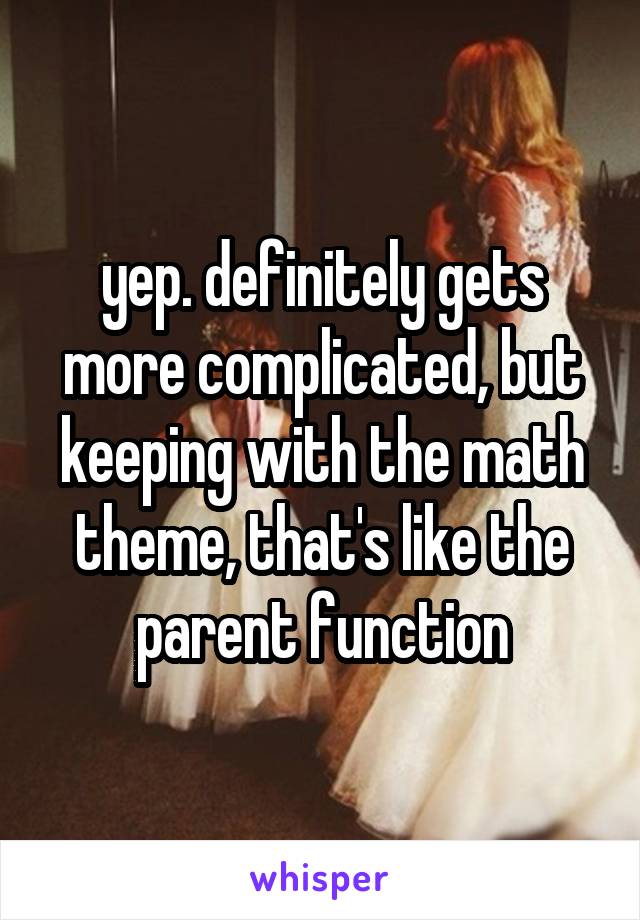 yep. definitely gets more complicated, but keeping with the math theme, that's like the parent function