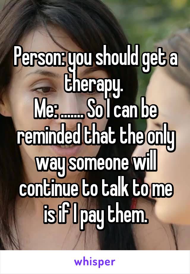 Person: you should get a therapy. 
Me: ....... So I can be reminded that the only way someone will continue to talk to me is if I pay them.