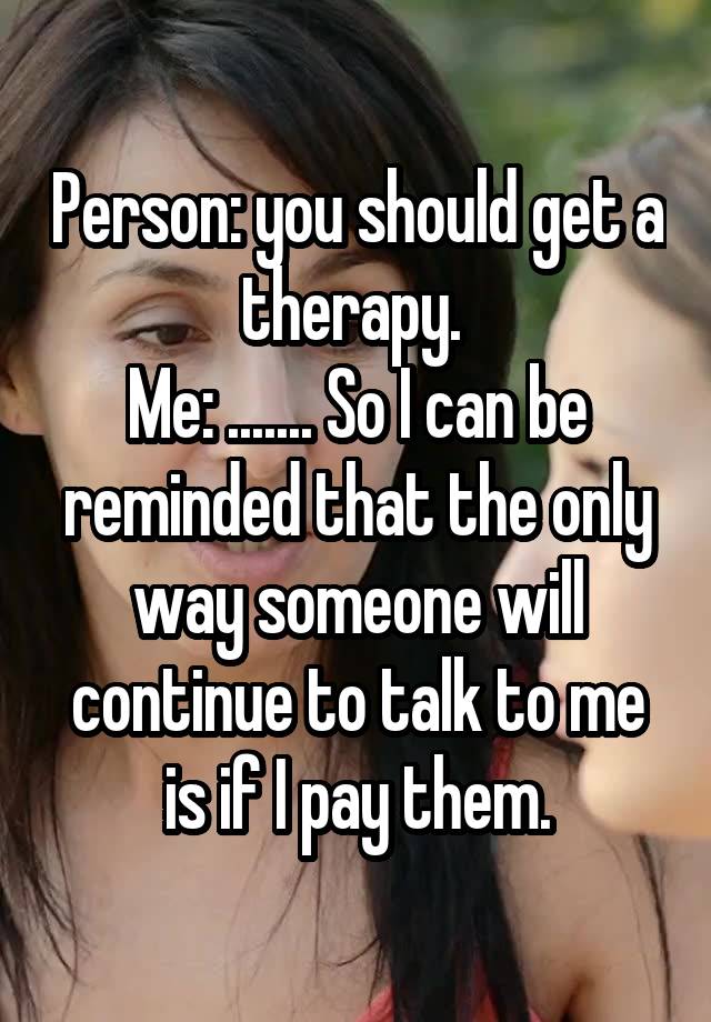 Person: you should get a therapy. 
Me: ....... So I can be reminded that the only way someone will continue to talk to me is if I pay them.