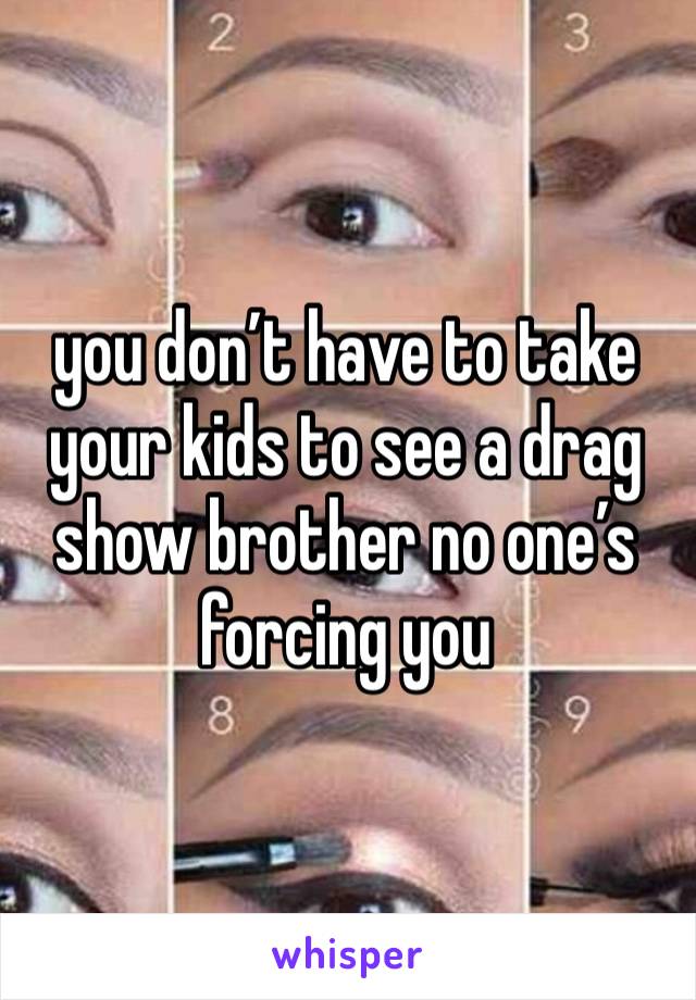 you don’t have to take your kids to see a drag show brother no one’s forcing you