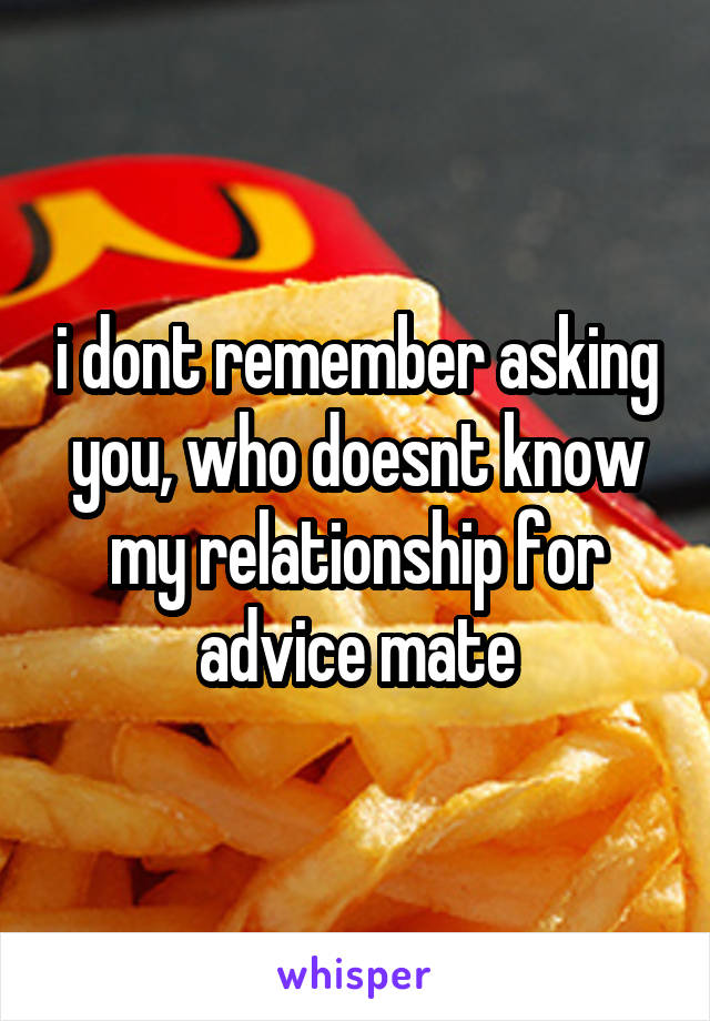 i dont remember asking you, who doesnt know my relationship for advice mate