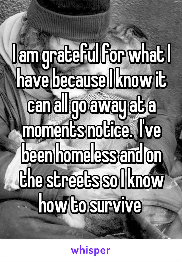 I am grateful for what I have because I know it can all go away at a moments notice.  I've been homeless and on the streets so I know how to survive 