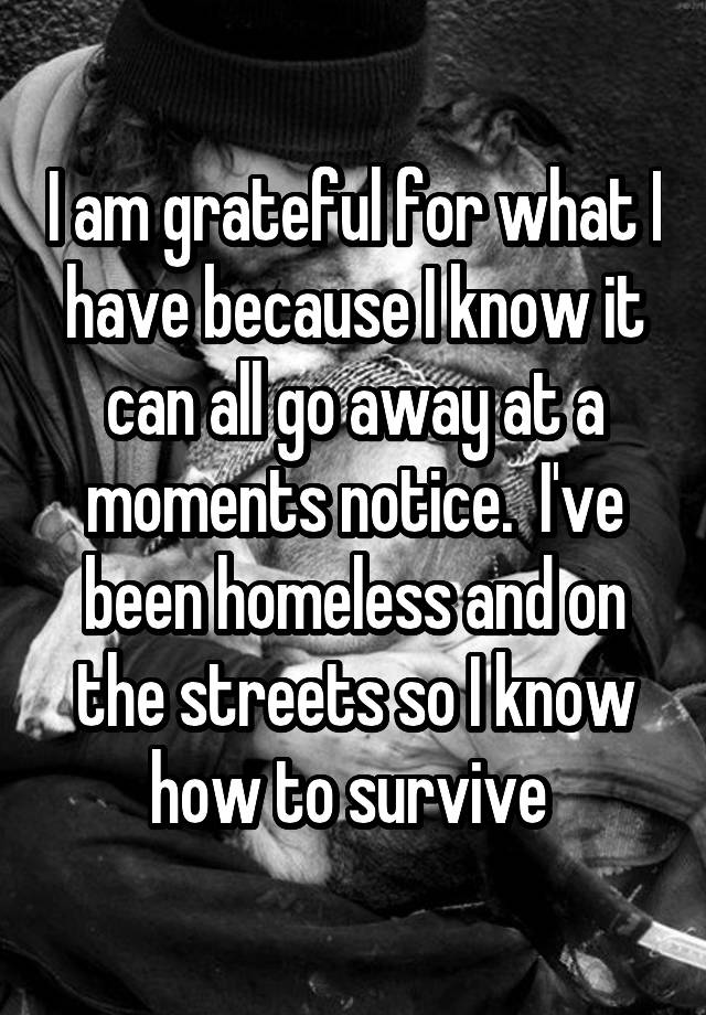 I am grateful for what I have because I know it can all go away at a moments notice.  I've been homeless and on the streets so I know how to survive 