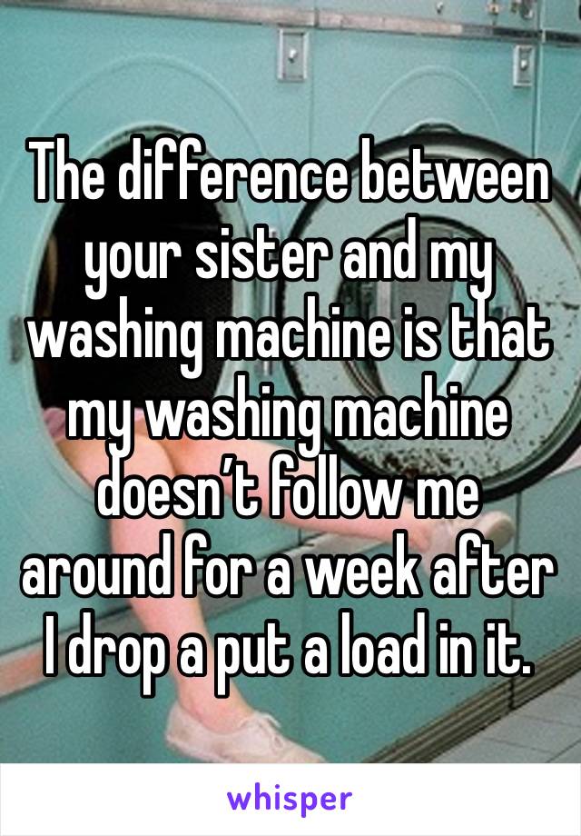 The difference between your sister and my washing machine is that my washing machine doesn’t follow me around for a week after I drop a put a load in it.