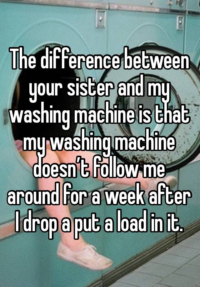 The difference between your sister and my washing machine is that my washing machine doesn’t follow me around for a week after I drop a put a load in it.