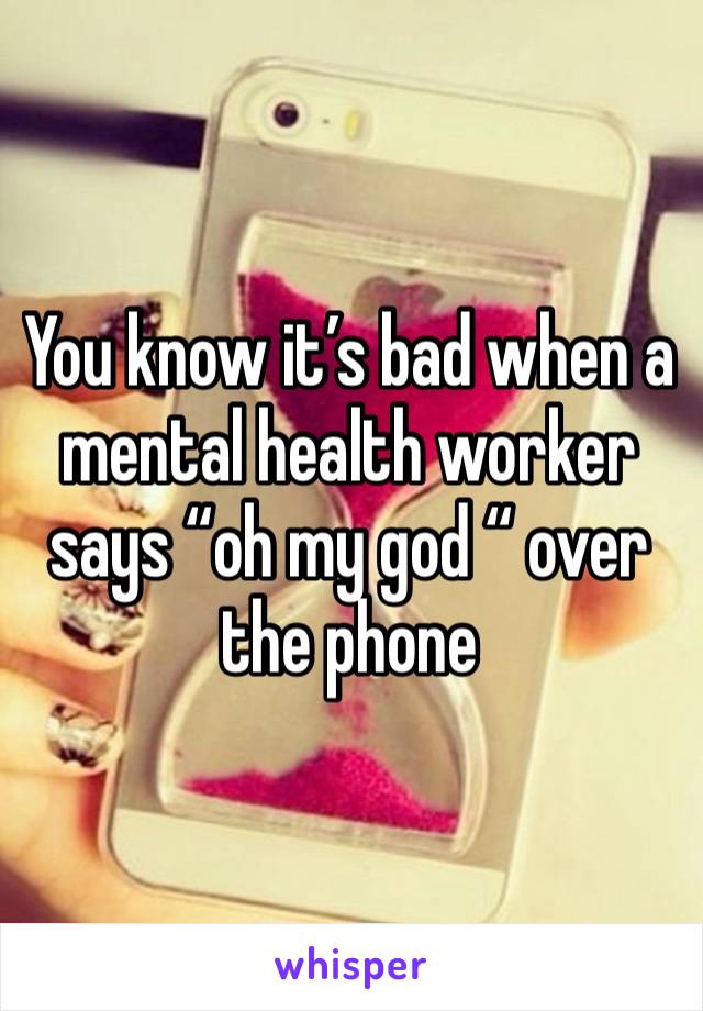 You know it’s bad when a mental health worker says “oh my god “ over the phone 