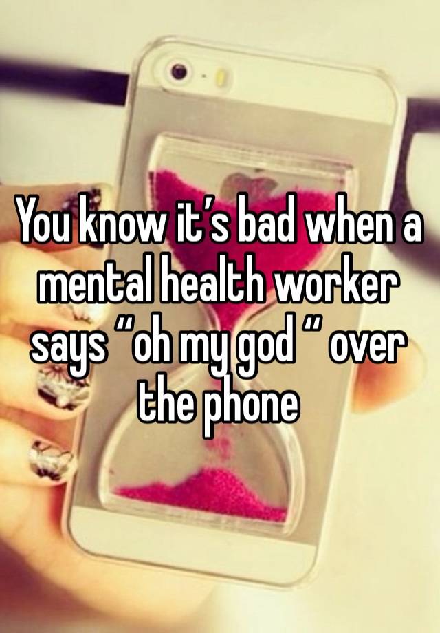 You know it’s bad when a mental health worker says “oh my god “ over the phone 